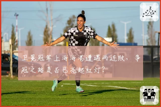 卫冕冠军上海海港遭遇两连败,争冠之路是否已亮起红灯?