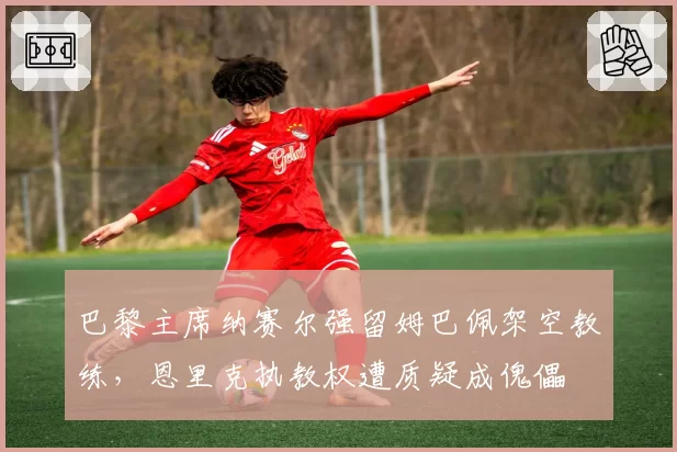 巴黎主席纳赛尔强留姆巴佩架空教练,恩里克执教权遭质疑成傀儡