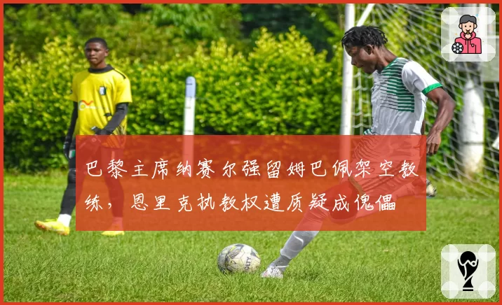 巴黎主席纳赛尔强留姆巴佩架空教练,恩里克执教权遭质疑成傀儡