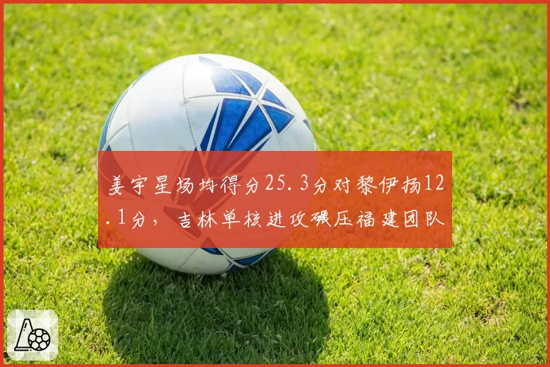 姜宇星场均得分25.3分对黎伊扬12.1分，吉林单核进攻碾压福建团队