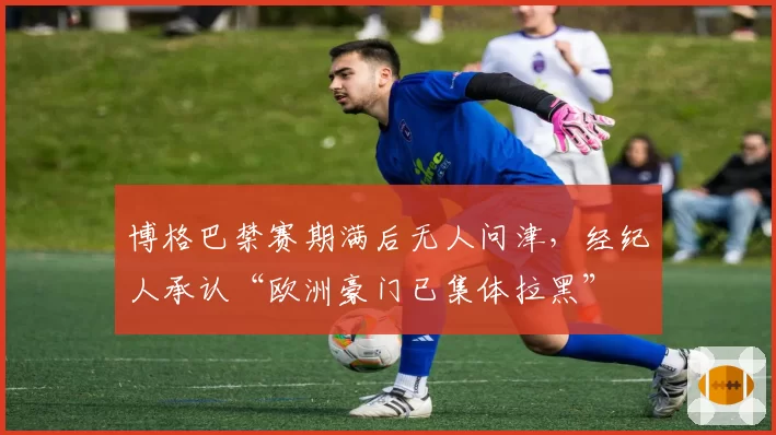 博格巴禁赛期满后无人问津，经纪人承认“欧洲豪门已集体拉黑”