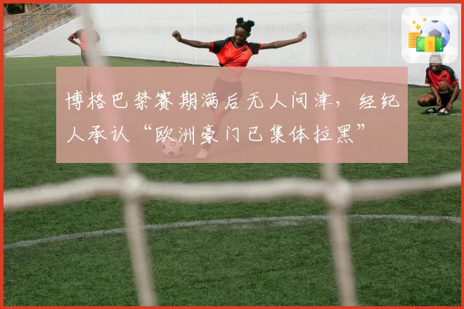 博格巴禁赛期满后无人问津,经纪人承认“欧洲豪门已集体拉黑”