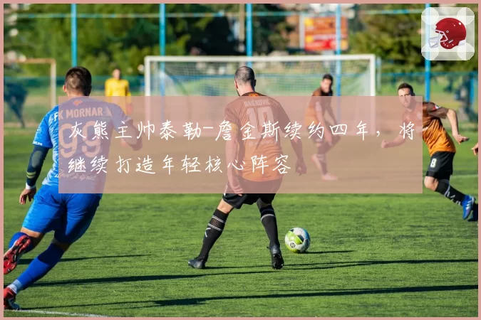 灰熊主帅泰勒-詹金斯续约四年,将继续打造年轻核心阵容