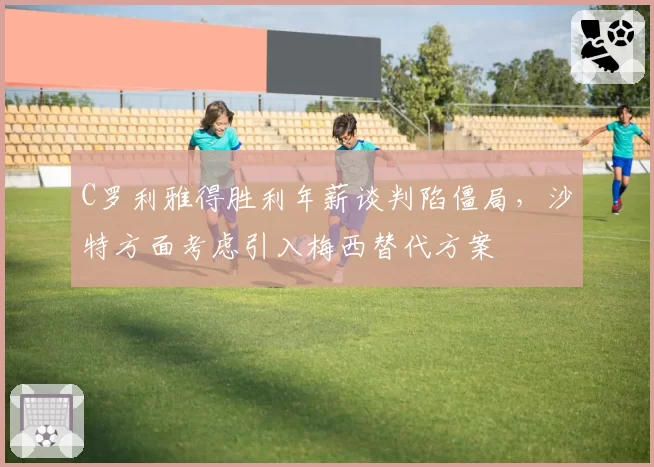 C罗利雅得胜利年薪谈判陷僵局，沙特方面考虑引入梅西替代方案