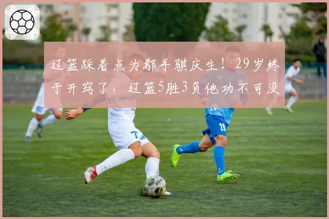 辽篮踩着点为鄢手骐庆生!29岁终于开窍了,辽篮5胜3负他功不可没