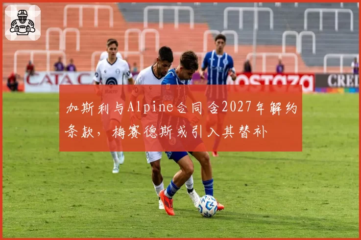 加斯利与Alpine合同含2027年解约条款，梅赛德斯或引入其替补