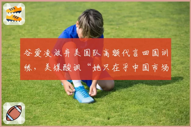 谷爱凌放弃美国队高额代言回国训练,美媒酸讽“她只在乎中国市场”
