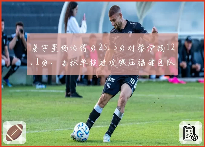 姜宇星场均得分25.3分对黎伊扬12.1分,吉林单核进攻碾压福建团队