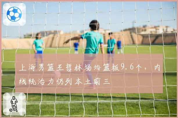 上海男篮王哲林场均篮板9.6个,内线统治力仍列本土前三