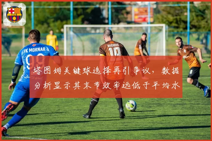 塔图姆关键球选择再引争议，数据分析显示其末节效率远低于平均水平