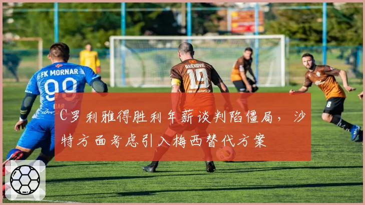 C罗利雅得胜利年薪谈判陷僵局，沙特方面考虑引入梅西替代方案