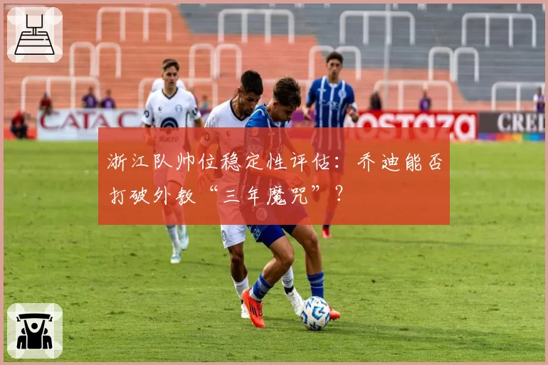 浙江队帅位稳定性评估:乔迪能否打破外教“三年魔咒”?