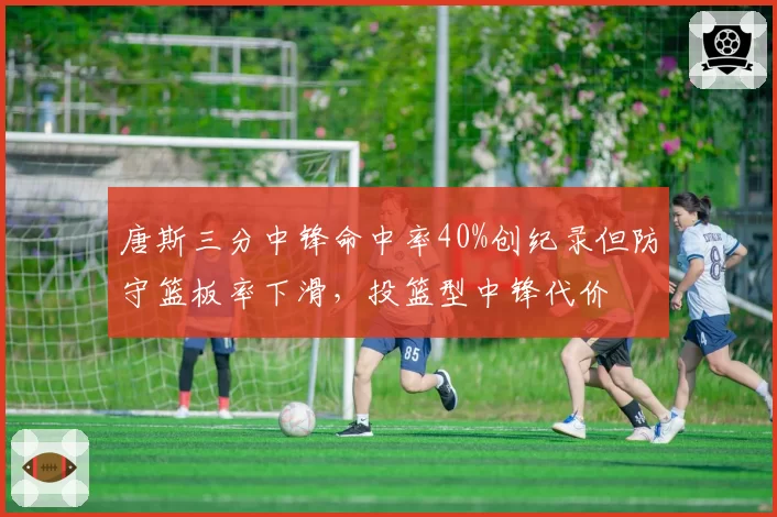唐斯三分中锋命中率40%创纪录但防守篮板率下滑，投篮型中锋代价