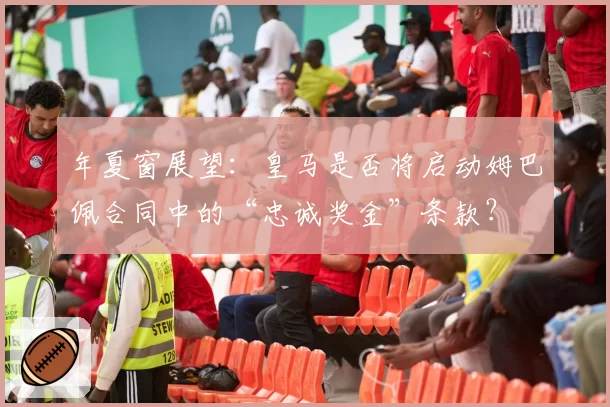 年夏窗展望:皇马是否将启动姆巴佩合同中的“忠诚奖金”条款?