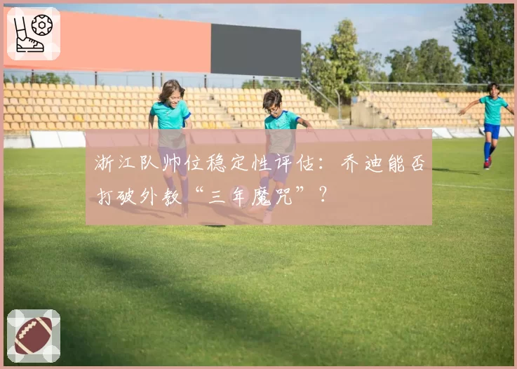 浙江队帅位稳定性评估:乔迪能否打破外教“三年魔咒”?