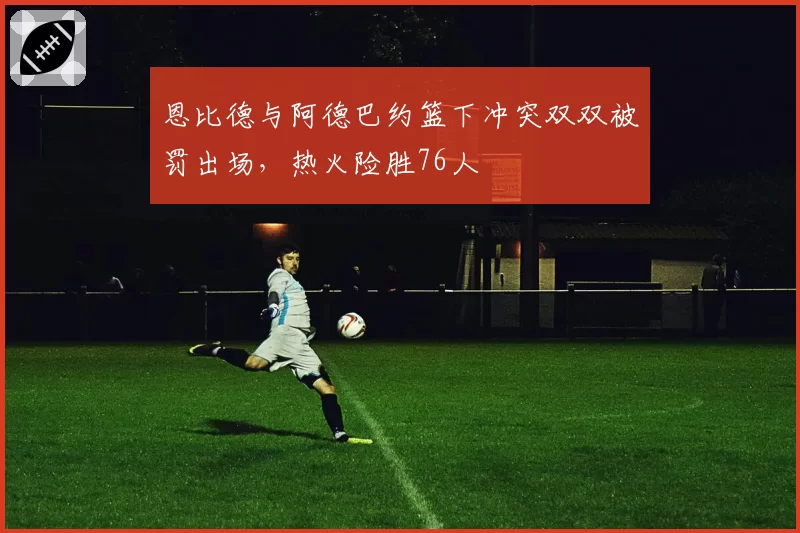 恩比德与阿德巴约篮下冲突双双被罚出场,热火险胜76人
