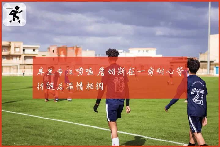 库里专注唠嗑 詹姆斯在一旁耐心等待随后温情相拥