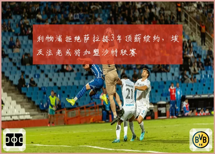 利物浦拒绝萨拉赫3年顶薪续约，埃及法老或将加盟沙特联赛