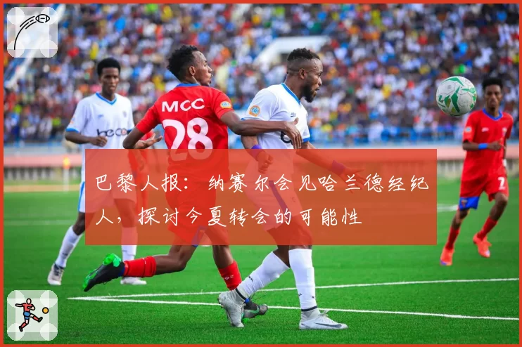 巴黎人报:纳赛尔会见哈兰德经纪人,探讨今夏转会的可能性