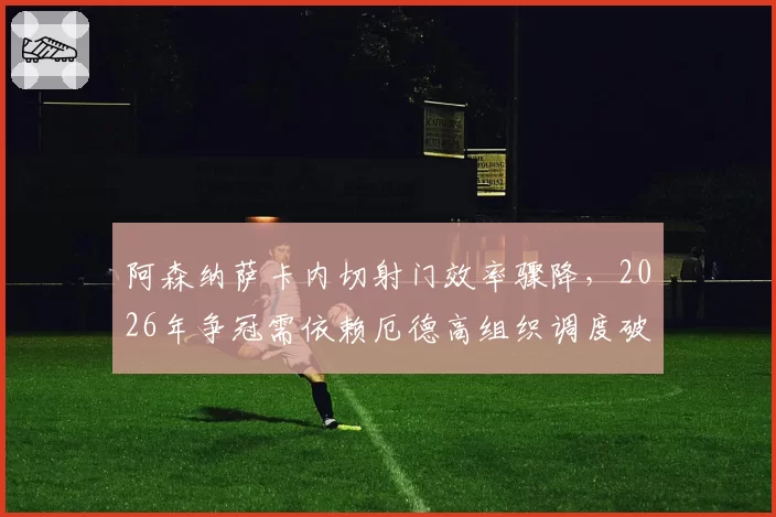 阿森纳萨卡内切射门效率骤降,2026年争冠需依赖厄德高组织调度破铁桶阵?