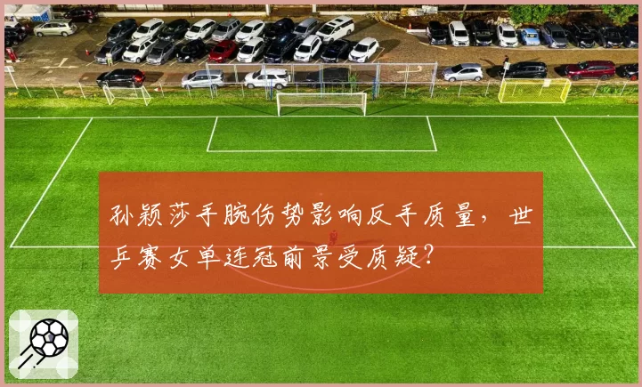 孙颖莎手腕伤势影响反手质量,世乒赛女单连冠前景受质疑?