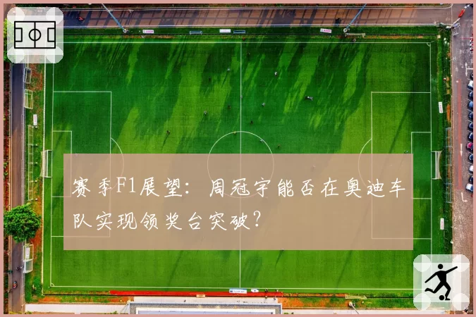 赛季F1展望:周冠宇能否在奥迪车队实现领奖台突破?