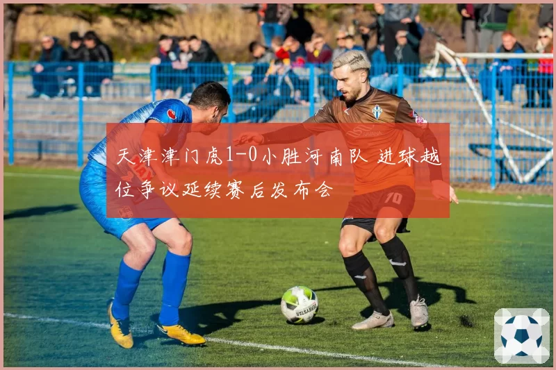 天津津门虎1-0小胜河南队 进球越位争议延续赛后发布会