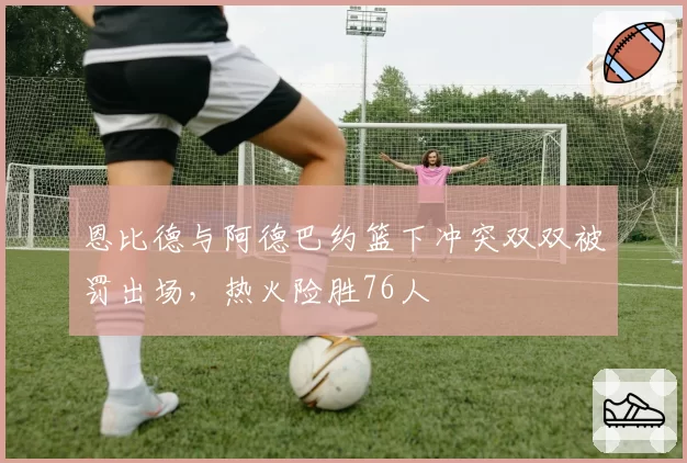 恩比德与阿德巴约篮下冲突双双被罚出场,热火险胜76人