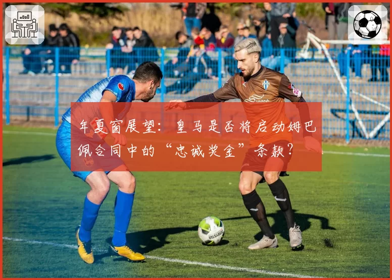 年夏窗展望:皇马是否将启动姆巴佩合同中的“忠诚奖金”条款?