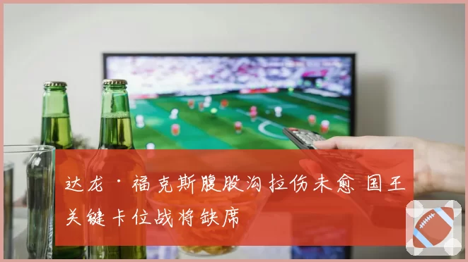 达龙·福克斯腹股沟拉伤未愈 国王关键卡位战将缺席