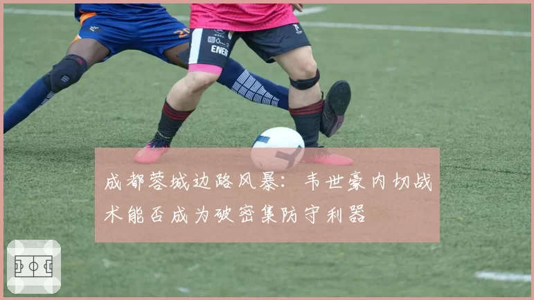 成都蓉城边路风暴:韦世豪内切战术能否成为破密集防守利器