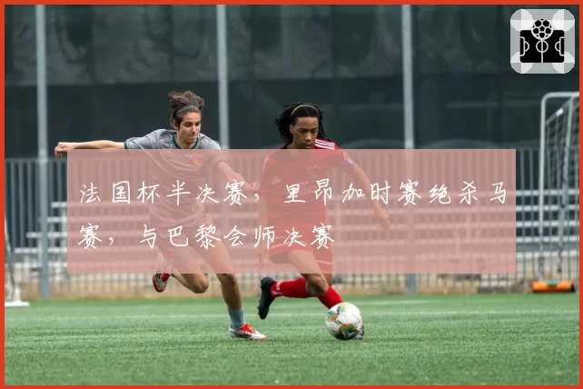 法国杯半决赛,里昂加时赛绝杀马赛,与巴黎会师决赛