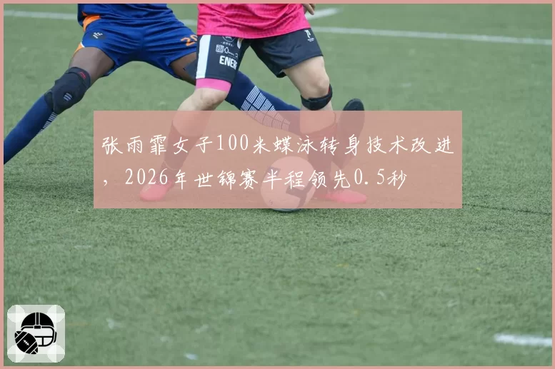 张雨霏女子100米蝶泳转身技术改进，2026年世锦赛半程领先0.5秒
