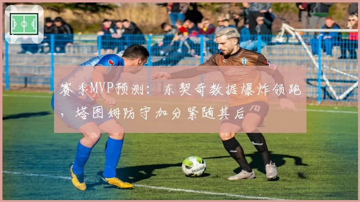 赛季MVP预测：东契奇数据爆炸领跑，塔图姆防守加分紧随其后