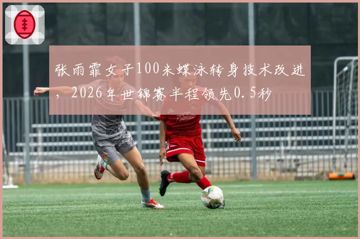 张雨霏女子100米蝶泳转身技术改进，2026年世锦赛半程领先0.5秒