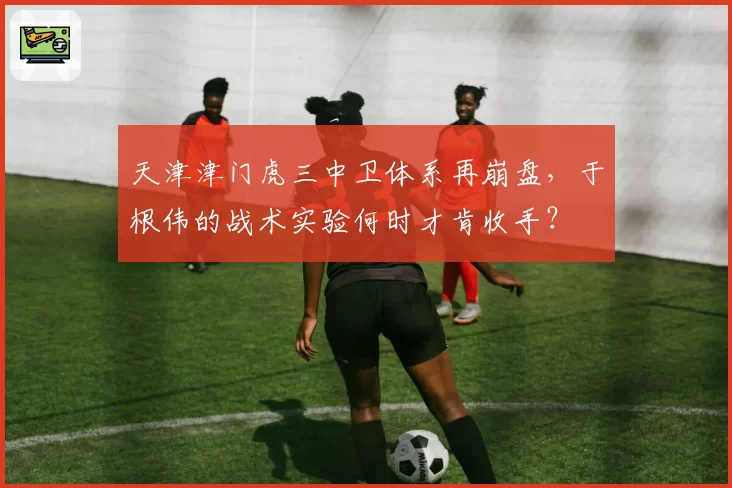 天津津门虎三中卫体系再崩盘,于根伟的战术实验何时才肯收手?