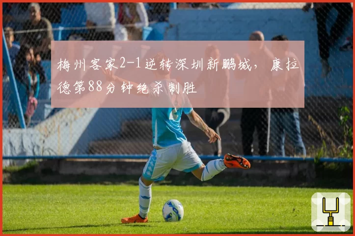 梅州客家2-1逆转深圳新鹏城，康拉德第88分钟绝杀制胜