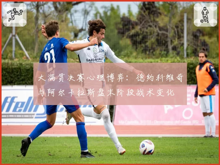 大满贯决赛心理博弈：德约科维奇与阿尔卡拉斯盘末阶段战术变化