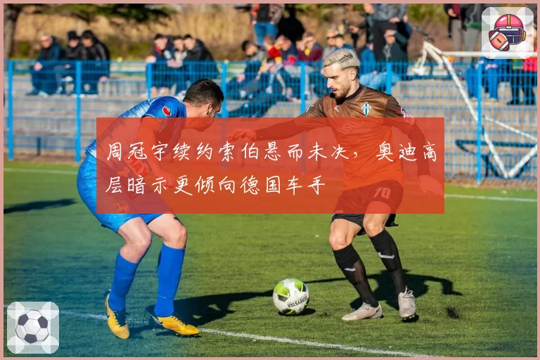 周冠宇续约索伯悬而未决,奥迪高层暗示更倾向德国车手