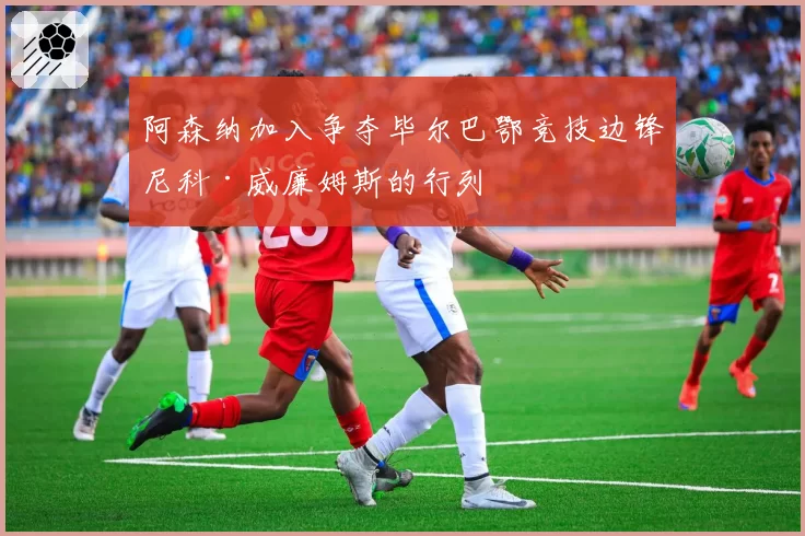 阿森纳加入争夺毕尔巴鄂竞技边锋尼科·威廉姆斯的行列