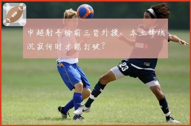 中超射手榜前三皆外援，本土锋线沉寂何时才能打破？