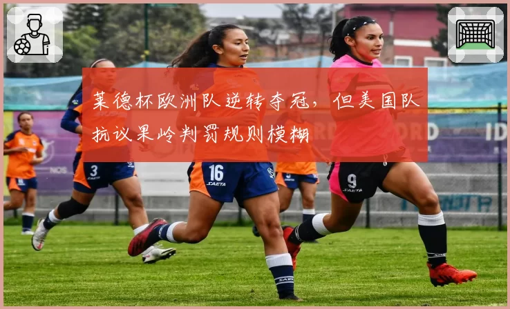 莱德杯欧洲队逆转夺冠,但美国队抗议果岭判罚规则模糊