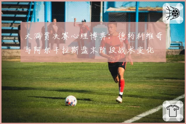 大满贯决赛心理博弈：德约科维奇与阿尔卡拉斯盘末阶段战术变化
