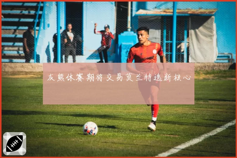 灰熊休赛期将交易莫兰特选新核心