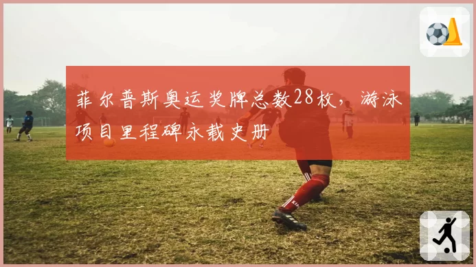 菲尔普斯奥运奖牌总数28枚,游泳项目里程碑永载史册