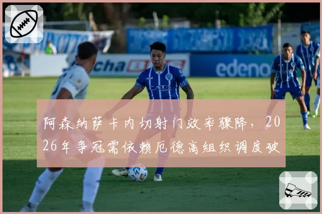 阿森纳萨卡内切射门效率骤降，2026年争冠需依赖厄德高组织调度破铁桶阵？
