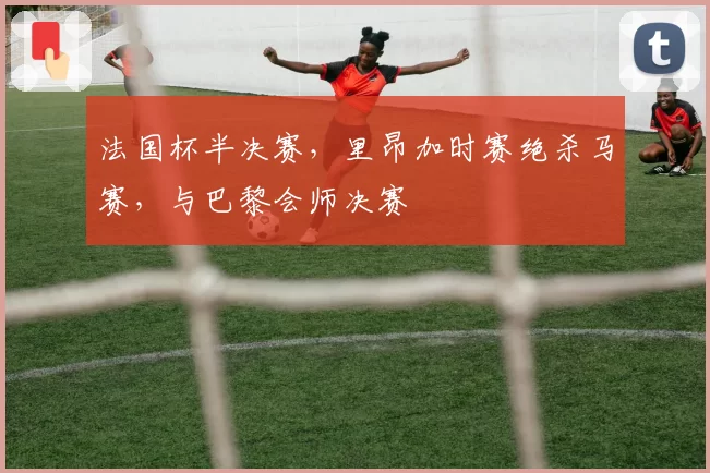 法国杯半决赛,里昂加时赛绝杀马赛,与巴黎会师决赛