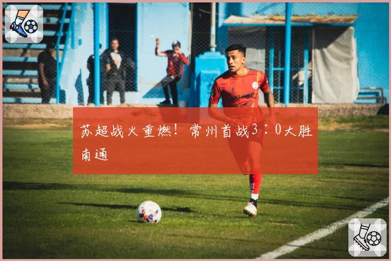 苏超战火重燃!常州首战3∶0大胜南通