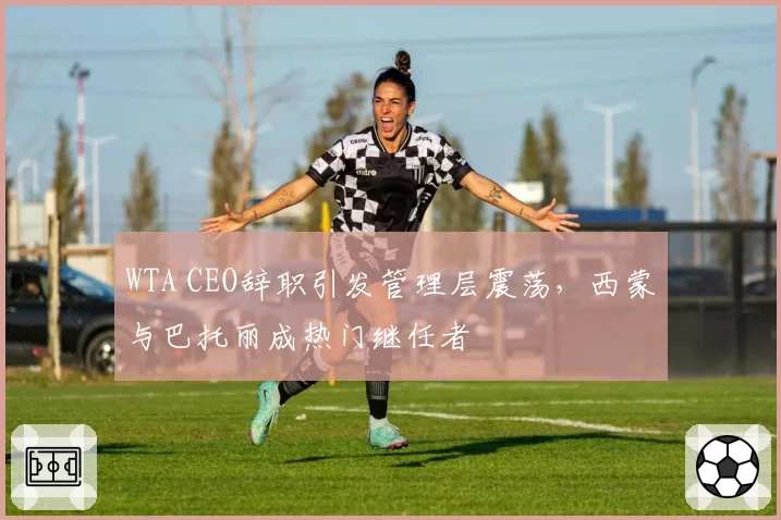 WTA CEO辞职引发管理层震荡，西蒙与巴托丽成热门继任者