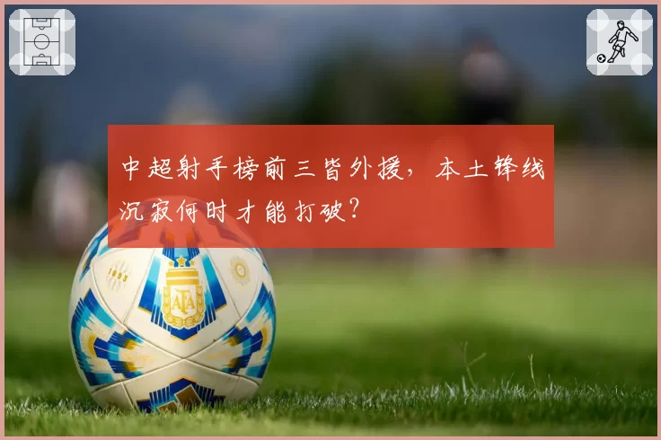 中超射手榜前三皆外援，本土锋线沉寂何时才能打破？